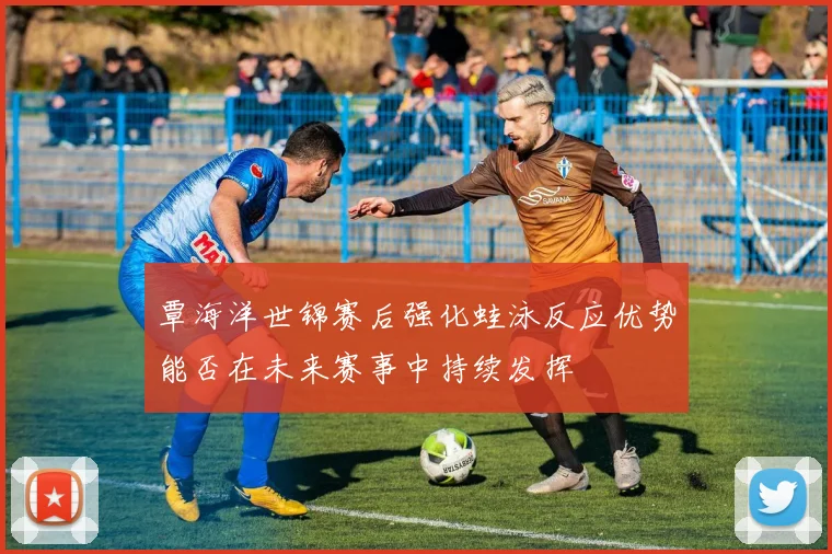 覃海洋世锦赛后强化蛙泳反应优势能否在未来赛事中持续发挥